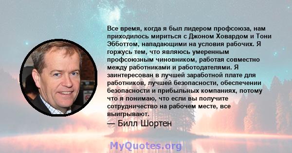 Все время, когда я был лидером профсоюза, нам приходилось мириться с Джоном Ховардом и Тони Эбботтом, нападающими на условия рабочих. Я горжусь тем, что являюсь умеренным профсоюзным чиновником, работая совместно между