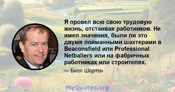 Я провел всю свою трудовую жизнь, отстаивая работников. Не имел значения, были ли это двумя пойманными шахтерами в Beaconsfield или Professional Netballers или на фабричных работниках или строителях.