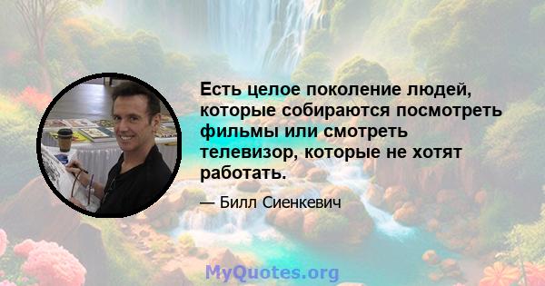 Есть целое поколение людей, которые собираются посмотреть фильмы или смотреть телевизор, которые не хотят работать.