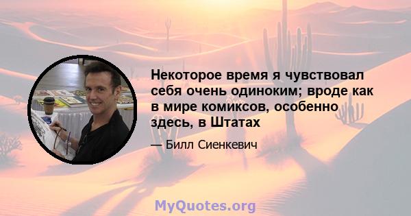 Некоторое время я чувствовал себя очень одиноким; вроде как в мире комиксов, особенно здесь, в Штатах