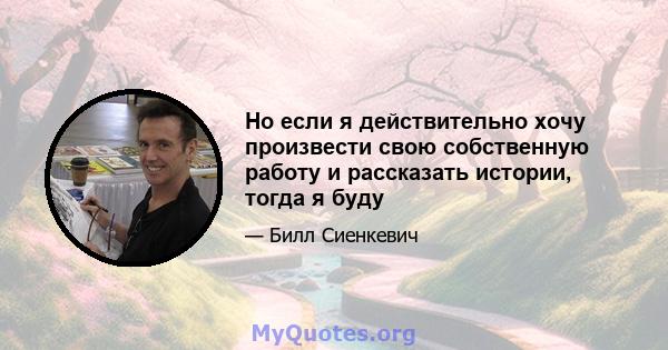 Но если я действительно хочу произвести свою собственную работу и рассказать истории, тогда я буду