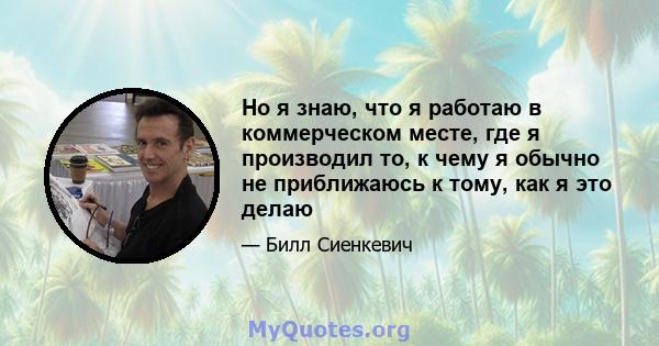 Но я знаю, что я работаю в коммерческом месте, где я производил то, к чему я обычно не приближаюсь к тому, как я это делаю