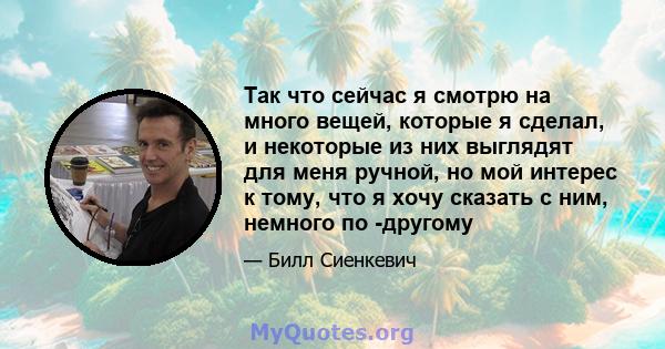 Так что сейчас я смотрю на много вещей, которые я сделал, и некоторые из них выглядят для меня ручной, но мой интерес к тому, что я хочу сказать с ним, немного по -другому