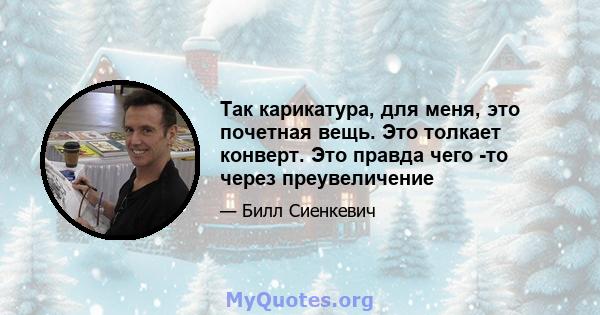 Так карикатура, для меня, это почетная вещь. Это толкает конверт. Это правда чего -то через преувеличение