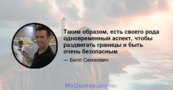 Таким образом, есть своего рода одновременный аспект, чтобы раздвигать границы и быть очень безопасным