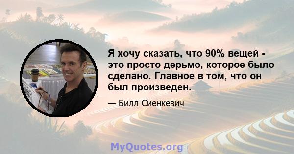 Я хочу сказать, что 90% вещей - это просто дерьмо, которое было сделано. Главное в том, что он был произведен.