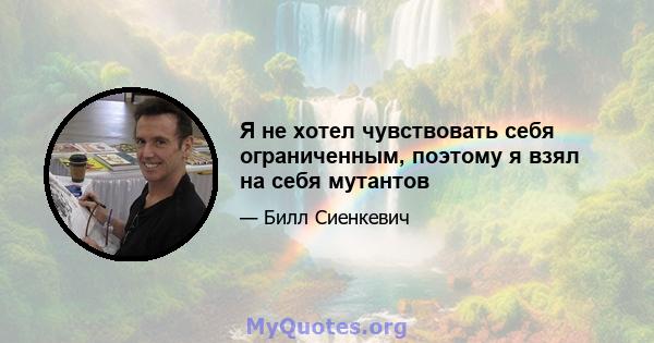 Я не хотел чувствовать себя ограниченным, поэтому я взял на себя мутантов