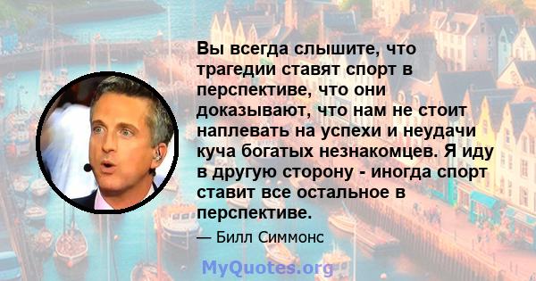 Вы всегда слышите, что трагедии ставят спорт в перспективе, что они доказывают, что нам не стоит наплевать на успехи и неудачи куча богатых незнакомцев. Я иду в другую сторону - иногда спорт ставит все остальное в