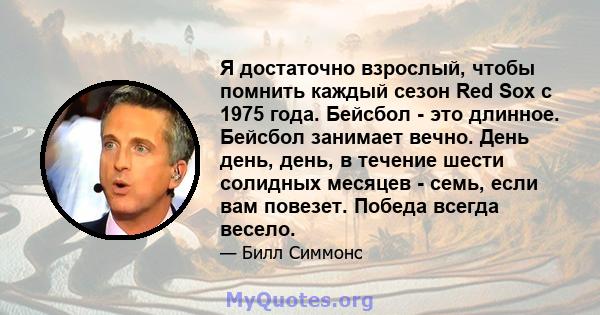 Я достаточно взрослый, чтобы помнить каждый сезон Red Sox с 1975 года. Бейсбол - это длинное. Бейсбол занимает вечно. День день, день, в течение шести солидных месяцев - семь, если вам повезет. Победа всегда весело.