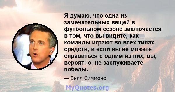 Я думаю, что одна из замечательных вещей в футбольном сезоне заключается в том, что вы видите, как команды играют во всех типах средств, и если вы не можете справиться с одним из них, вы, вероятно, не заслуживаете