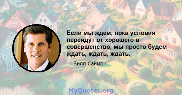 Если мы ждем, пока условия перейдут от хорошего в совершенство, мы просто будем ждать, ждать, ждать.