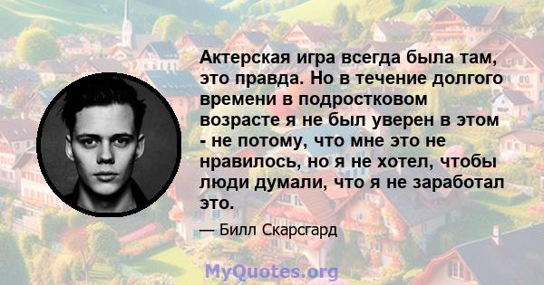 Актерская игра всегда была там, это правда. Но в течение долгого времени в подростковом возрасте я не был уверен в этом - не потому, что мне это не нравилось, но я не хотел, чтобы люди думали, что я не заработал это.