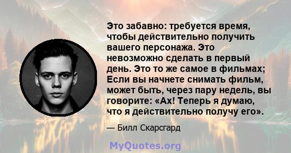 Это забавно: требуется время, чтобы действительно получить вашего персонажа. Это невозможно сделать в первый день. Это то же самое в фильмах; Если вы начнете снимать фильм, может быть, через пару недель, вы говорите: