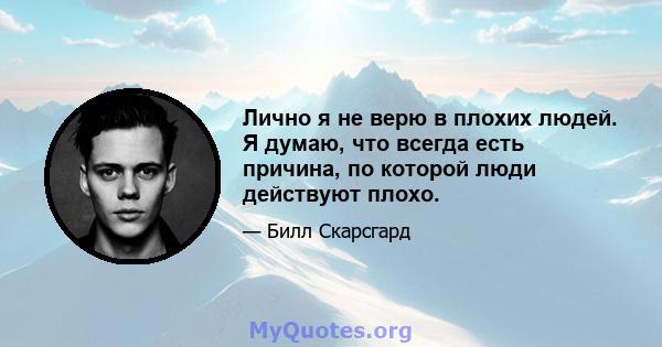 Лично я не верю в плохих людей. Я думаю, что всегда есть причина, по которой люди действуют плохо.