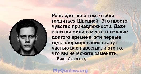 Речь идет не о том, чтобы гордиться Швецией; Это просто чувство принадлежности. Даже если вы жили в месте в течение долгого времени, эти первые годы формирования станут частью вас навсегда, и это то, что вы не можете