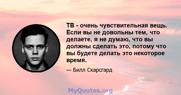 ТВ - очень чувствительная вещь. Если вы не довольны тем, что делаете, я не думаю, что вы должны сделать это, потому что вы будете делать это некоторое время.