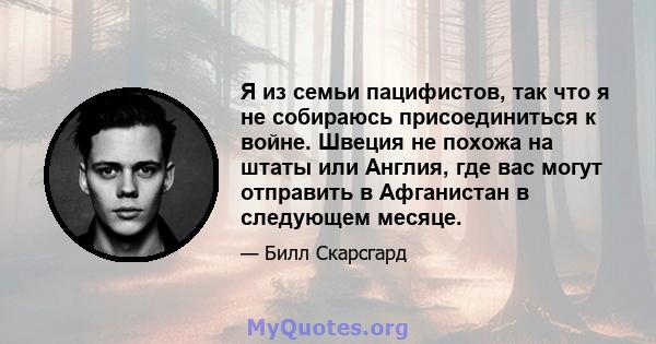 Я из семьи пацифистов, так что я не собираюсь присоединиться к войне. Швеция не похожа на штаты или Англия, где вас могут отправить в Афганистан в следующем месяце.