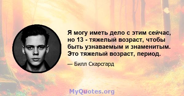 Я могу иметь дело с этим сейчас, но 13 - тяжелый возраст, чтобы быть узнаваемым и знаменитым. Это тяжелый возраст, период.