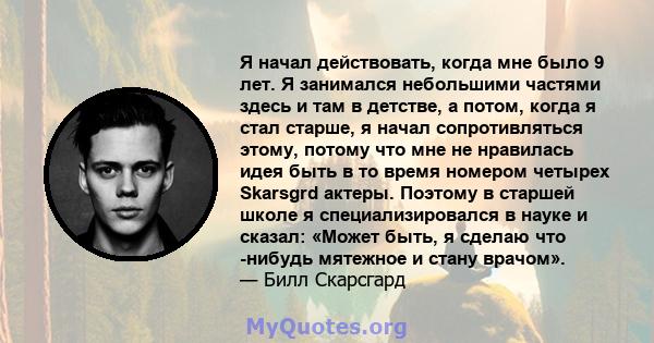 Я начал действовать, когда мне было 9 лет. Я занимался небольшими частями здесь и там в детстве, а потом, когда я стал старше, я начал сопротивляться этому, потому что мне не нравилась идея быть в то время номером