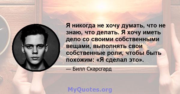 Я никогда не хочу думать, что не знаю, что делать. Я хочу иметь дело со своими собственными вещами, выполнять свои собственные роли, чтобы быть похожим: «Я сделал это».