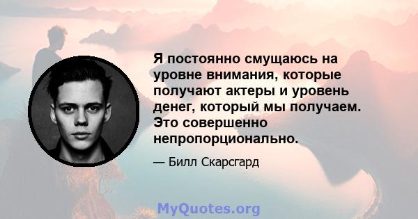 Я постоянно смущаюсь на уровне внимания, которые получают актеры и уровень денег, который мы получаем. Это совершенно непропорционально.