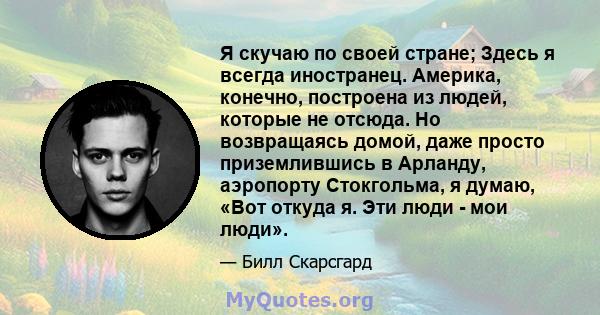 Я скучаю по своей стране; Здесь я всегда иностранец. Америка, конечно, построена из людей, которые не отсюда. Но возвращаясь домой, даже просто приземлившись в Арланду, аэропорту Стокгольма, я думаю, «Вот откуда я. Эти