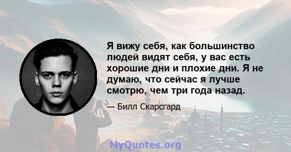 Я вижу себя, как большинство людей видят себя, у вас есть хорошие дни и плохие дни. Я не думаю, что сейчас я лучше смотрю, чем три года назад.