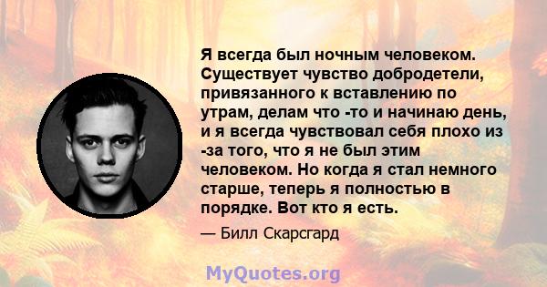 Я всегда был ночным человеком. Существует чувство добродетели, привязанного к вставлению по утрам, делам что -то и начинаю день, и я всегда чувствовал себя плохо из -за того, что я не был этим человеком. Но когда я стал 