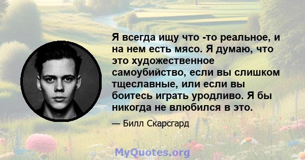 Я всегда ищу что -то реальное, и на нем есть мясо. Я думаю, что это художественное самоубийство, если вы слишком тщеславные, или если вы боитесь играть уродливо. Я бы никогда не влюбился в это.