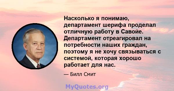 Насколько я понимаю, департамент шерифа проделал отличную работу в Савойе. Департамент отреагировал на потребности наших граждан, поэтому я не хочу связываться с системой, которая хорошо работает для нас.