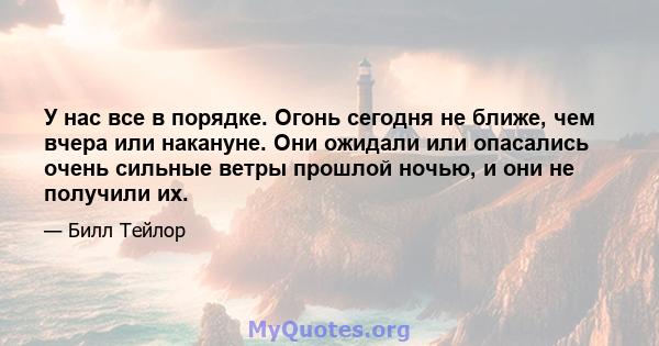 У нас все в порядке. Огонь сегодня не ближе, чем вчера или накануне. Они ожидали или опасались очень сильные ветры прошлой ночью, и они не получили их.