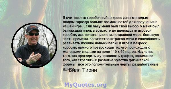 Я считаю, что коробочный лакросс дает молодым людям гораздо больше возможностей для преучения в нашей игре. Если бы у меня был свой выбор, у меня был бы каждый игрок в возрасте до двенадцати игровой коробки,