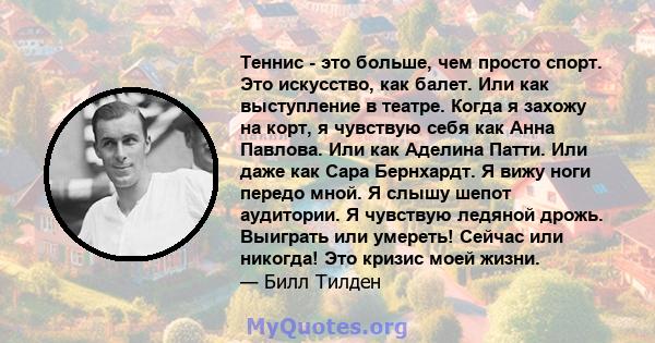 Теннис - это больше, чем просто спорт. Это искусство, как балет. Или как выступление в театре. Когда я захожу на корт, я чувствую себя как Анна Павлова. Или как Аделина Патти. Или даже как Сара Бернхардт. Я вижу ноги