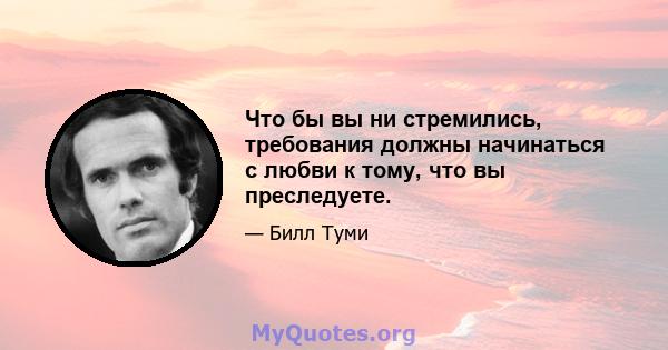 Что бы вы ни стремились, требования должны начинаться с любви к тому, что вы преследуете.