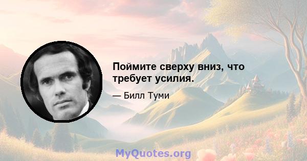 Поймите сверху вниз, что требует усилия.