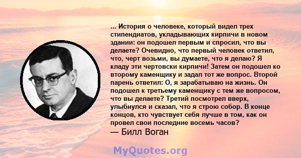 ... История о человеке, который видел трех стипендиатов, укладывающих кирпичи в новом здании: он подошел первым и спросил, что вы делаете? Очевидно, что первый человек ответил, что, черт возьми, вы думаете, что я делаю? 