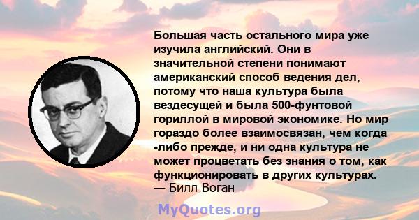 Большая часть остального мира уже изучила английский. Они в значительной степени понимают американский способ ведения дел, потому что наша культура была вездесущей и была 500-фунтовой гориллой в мировой экономике. Но