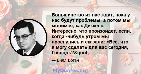 Большинство из нас ждут, пока у нас будут проблемы, а потом мы молимся, как Диккенс. Интересно, что произойдет, если, когда -нибудь утром мы проснулись и сказали: «Все, что я могу сделать для вас сегодня, Господь?"