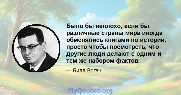 Было бы неплохо, если бы различные страны мира иногда обменялись книгами по истории, просто чтобы посмотреть, что другие люди делают с одним и тем же набором фактов.