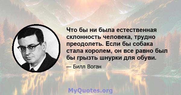 Что бы ни была естественная склонность человека, трудно преодолеть. Если бы собака стала королем, он все равно был бы грызть шнурки для обуви.