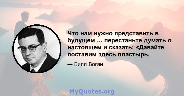 Что нам нужно представить в будущем ... перестаньте думать о настоящем и сказать: «Давайте поставим здесь пластырь.