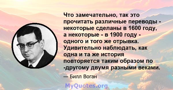 Что замечательно, так это прочитать различные переводы - некоторые сделаны в 1600 году, а некоторые - в 1900 году - одного и того же отрывка. Удивительно наблюдать, как одна и та же история повторяется таким образом по