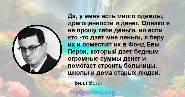 Да, у меня есть много одежды, драгоценности и денег. Однако я не прошу себе деньги, но если кто -то дает мне деньги, я беру их и поместил их в Фонд Евы Перон, который дает бедным огромные суммы денег и помогает строить