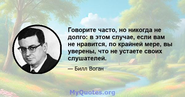 Говорите часто, но никогда не долго: в этом случае, если вам не нравится, по крайней мере, вы уверены, что не устаете своих слушателей.