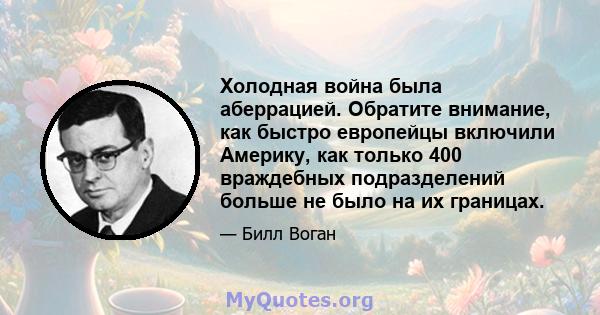 Холодная война была аберрацией. Обратите внимание, как быстро европейцы включили Америку, как только 400 враждебных подразделений больше не было на их границах.