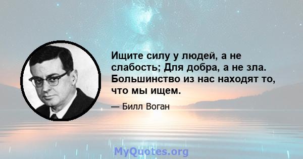 Ищите силу у людей, а не слабость; Для добра, а не зла. Большинство из нас находят то, что мы ищем.