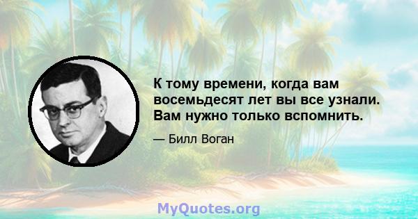 К тому времени, когда вам восемьдесят лет вы все узнали. Вам нужно только вспомнить.