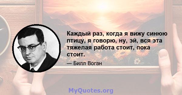 Каждый раз, когда я вижу синюю птицу, я говорю, ну, эй, вся эта тяжелая работа стоит, пока стоит.