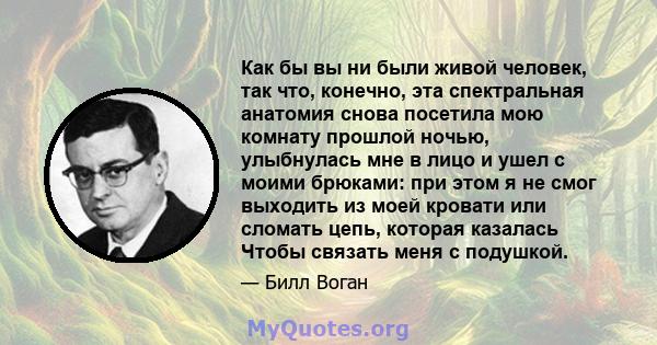 Как бы вы ни были живой человек, так что, конечно, эта спектральная анатомия снова посетила мою комнату прошлой ночью, улыбнулась мне в лицо и ушел с моими брюками: при этом я не смог выходить из моей кровати или