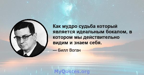 Как мудро судьба который является идеальным бокалом, в котором мы действительно видим и знаем себя.